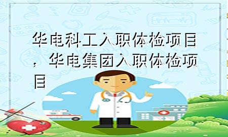 華電科工入職體檢項目，華電集團入職體檢項目