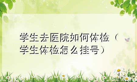 學(xué)生去醫院如何體檢（學(xué)生體檢怎么掛號）