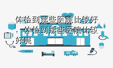 體檢到那些醫院比較好，體檢到那些醫院比較好呢