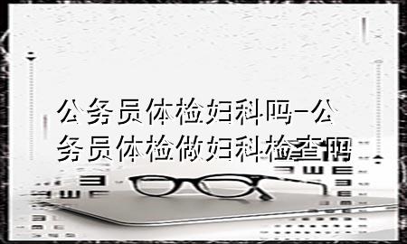 公務(wù)員體檢婦科嗎-公務(wù)員體檢做婦科檢查嗎