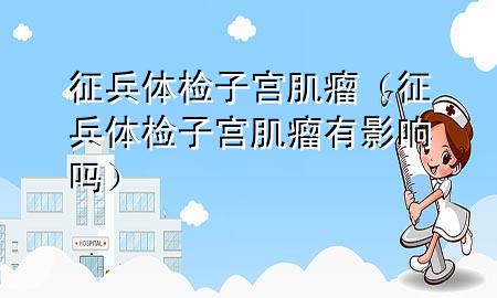 征兵體檢子宮肌瘤（征兵體檢子宮肌瘤有影響嗎）