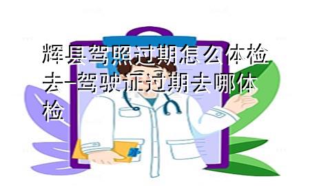 輝縣駕照過(guò)期怎么體檢去-駕駛證過(guò)期去哪體檢