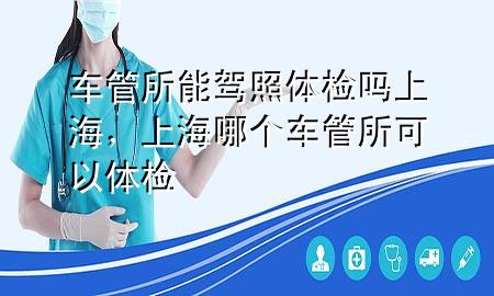 車(chē)管所能駕照體檢嗎上海，上海哪個(gè)車(chē)管所可以體檢