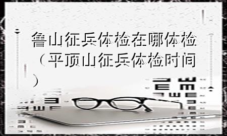 魯山征兵體檢在哪體檢（平頂山征兵體檢時(shí)間）